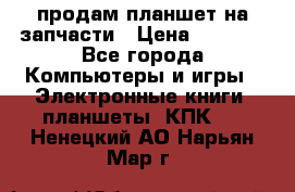 продам планшет на запчасти › Цена ­ 1 000 - Все города Компьютеры и игры » Электронные книги, планшеты, КПК   . Ненецкий АО,Нарьян-Мар г.